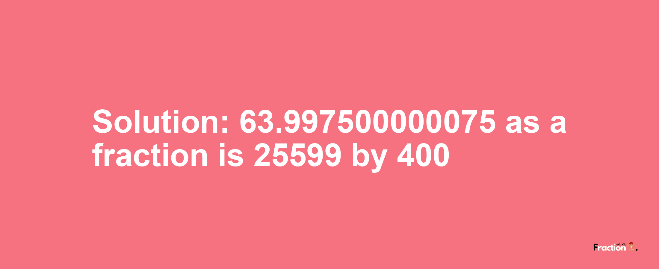 Solution:63.997500000075 as a fraction is 25599/400